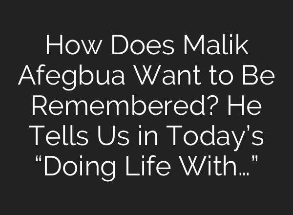 How Does Malik Afegbua Want to Be Remembered? He Tells Us in Today’s “Doing Life With…”