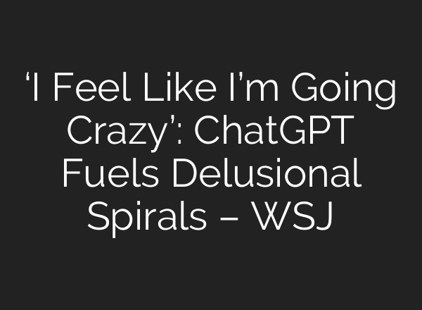 ‘I Feel Like I’m Going Crazy’: ChatGPT Fuels Delusional Spirals – WSJ