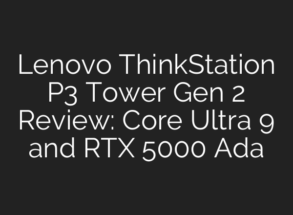 Lenovo ThinkStation P3 Tower Gen 2 Review: Core Ultra 9 and RTX 5000 Ada
