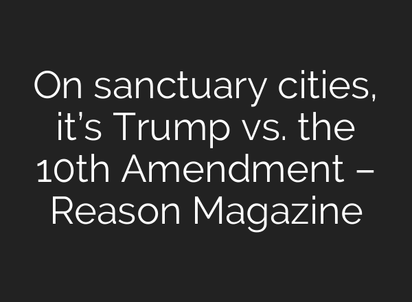 On sanctuary cities, it’s Trump vs. the 10th Amendment – Reason Magazine