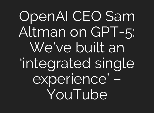 OpenAI CEO Sam Altman on GPT-5: We’ve built an ‘integrated single experience’ – YouTube