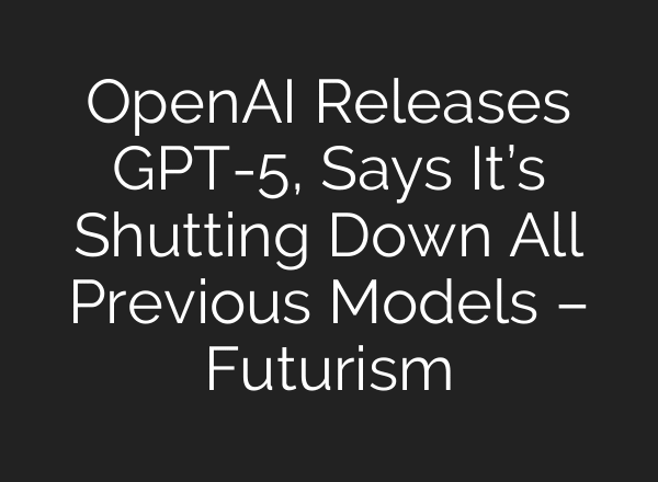 OpenAI Releases GPT-5, Says It’s Shutting Down All Previous Models – Futurism