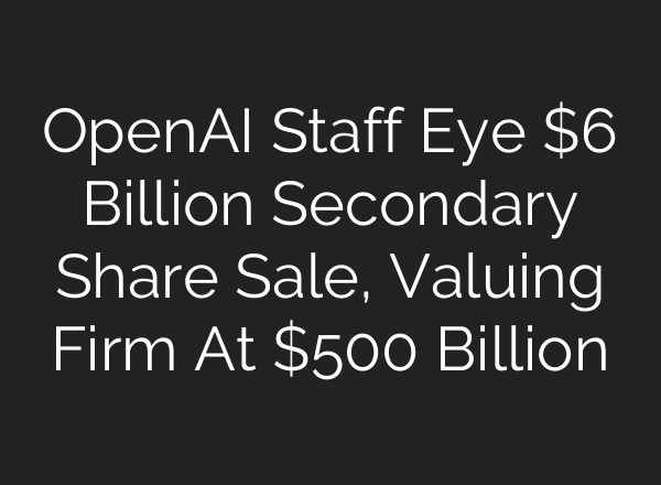 OpenAI Staff Eye $6 Billion Secondary Share Sale, Valuing Firm At $500 Billion