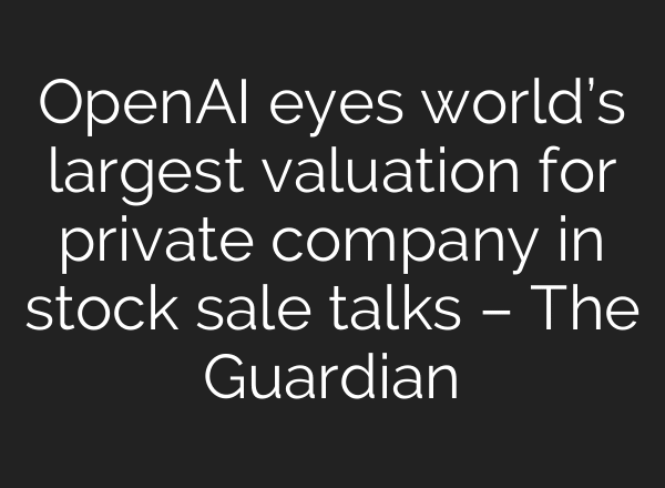 OpenAI eyes world’s largest valuation for private company in stock sale talks – The Guardian
