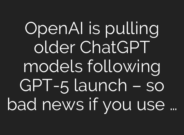 OpenAI is pulling older ChatGPT models following GPT-5 launch – so bad news if you use …