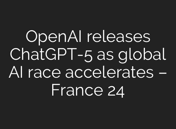 OpenAI releases ChatGPT-5 as global AI race accelerates – France 24