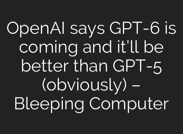 OpenAI says GPT-6 is coming and it’ll be better than GPT-5 (obviously) – Bleeping Computer