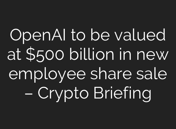 OpenAI to be valued at $500 billion in new employee share sale – Crypto Briefing