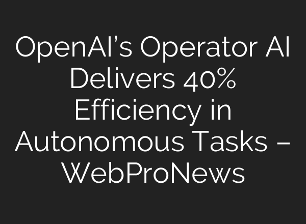 OpenAI’s Operator AI Delivers 40% Efficiency in Autonomous Tasks – WebProNews