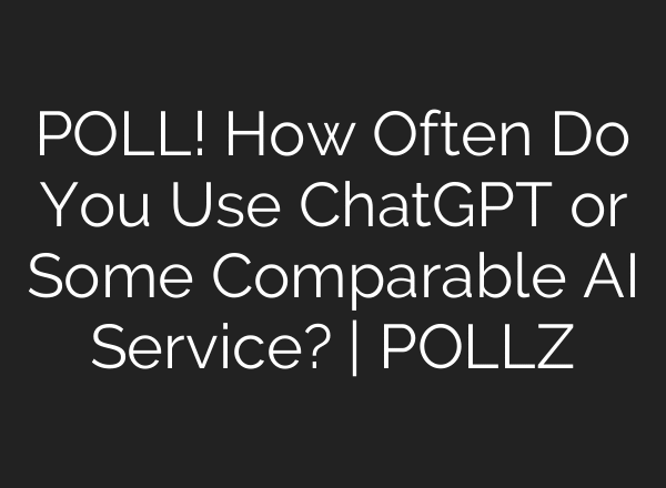 POLL! How Often Do You Use ChatGPT or Some Comparable AI Service? | POLLZ