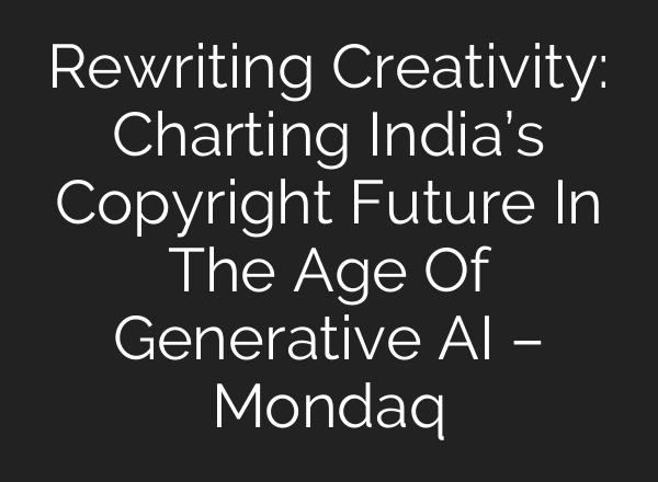 Rewriting Creativity: Charting India’s Copyright Future In The Age Of Generative AI – Mondaq