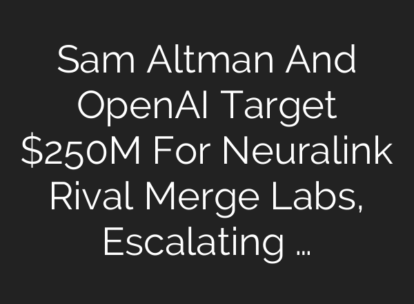 Sam Altman And OpenAI Target $250M For Neuralink Rival Merge Labs, Escalating …
