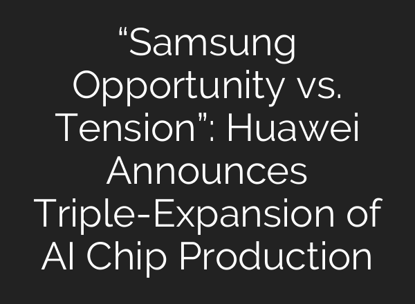“Samsung Opportunity vs. Tension”: Huawei Announces Triple-Expansion of AI Chip Production