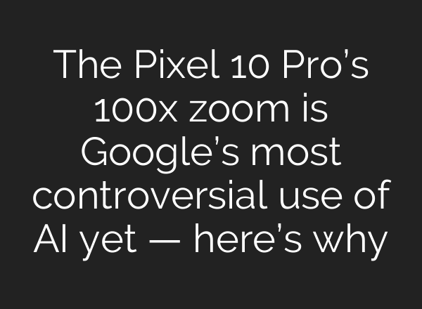 The Pixel 10 Pro’s 100x zoom is Google’s most controversial use of AI yet — here’s why