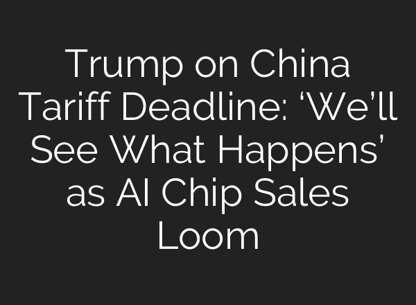 Trump on China Tariff Deadline: ‘We’ll See What Happens’ as AI Chip Sales Loom
