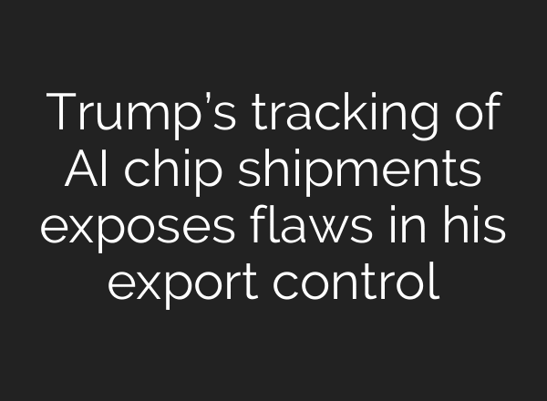 Trump’s tracking of AI chip shipments exposes flaws in his export control
