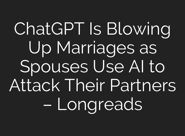 ChatGPT Is Blowing Up Marriages as Spouses Use AI to Attack Their Partners – Longreads