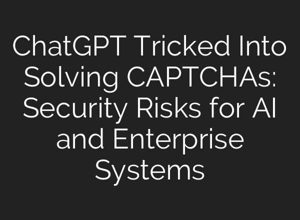 ChatGPT Tricked Into Solving CAPTCHAs: Security Risks for AI and Enterprise Systems