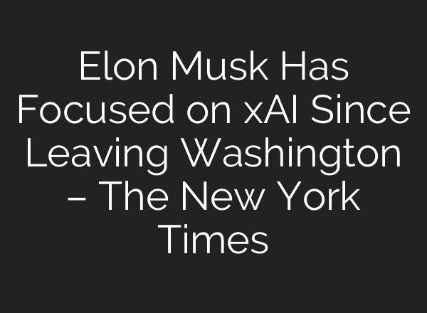 Elon Musk Has Focused on xAI Since Leaving Washington – The New York Times