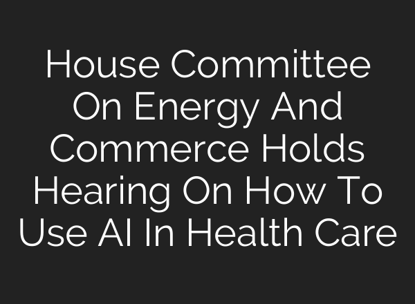 House Committee On Energy And Commerce Holds Hearing On How To Use AI In Health Care
