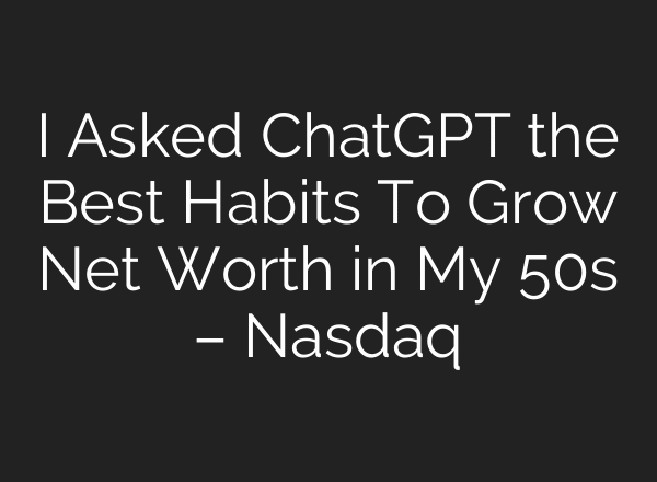 I Asked ChatGPT the Best Habits To Grow Net Worth in My 50s – Nasdaq