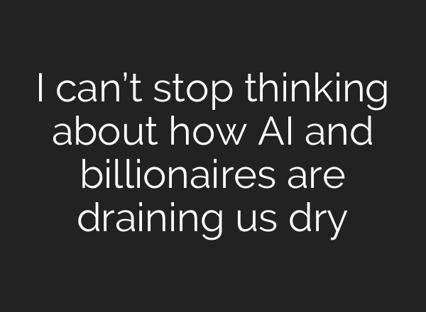 I can’t stop thinking about how AI and billionaires are draining us dry