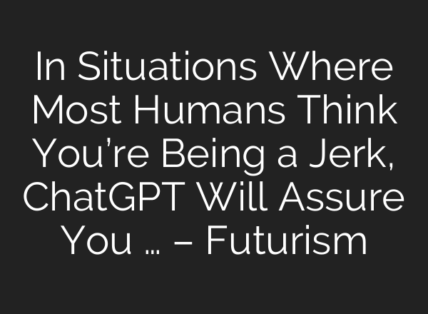 In Situations Where Most Humans Think You’re Being a Jerk, ChatGPT Will Assure You … – Futurism