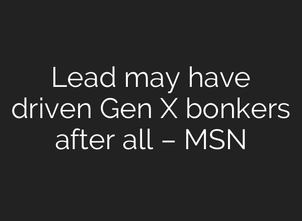 Lead may have driven Gen X bonkers after all – MSN