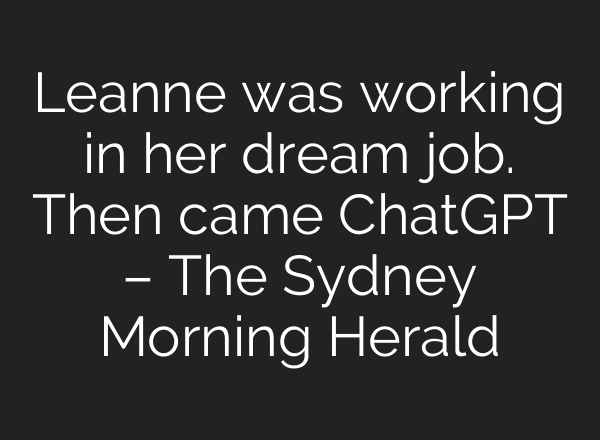 Leanne was working in her dream job. Then came ChatGPT – The Sydney Morning Herald