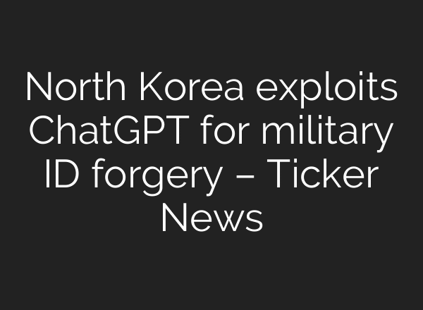 North Korea exploits ChatGPT for military ID forgery – Ticker News
