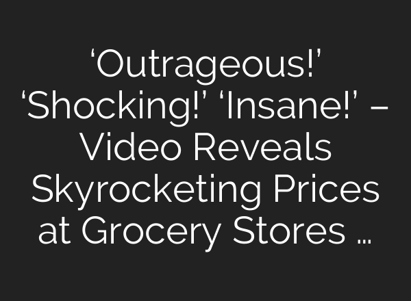‘Outrageous!’ ‘Shocking!’ ‘Insane!’ – Video Reveals Skyrocketing Prices at Grocery Stores …