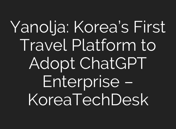 Yanolja: Korea’s First Travel Platform to Adopt ChatGPT Enterprise – KoreaTechDesk