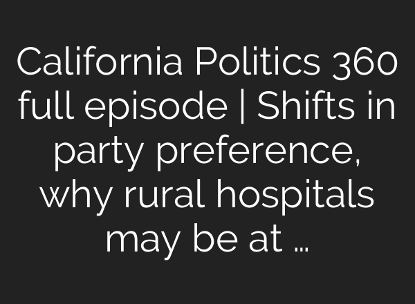 California Politics 360 full episode | Shifts in party preference, why rural hospitals may be at …