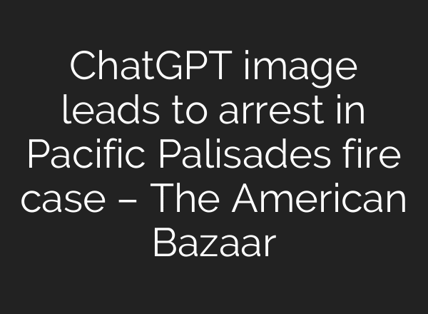 ChatGPT image leads to arrest in Pacific Palisades fire case – The American Bazaar