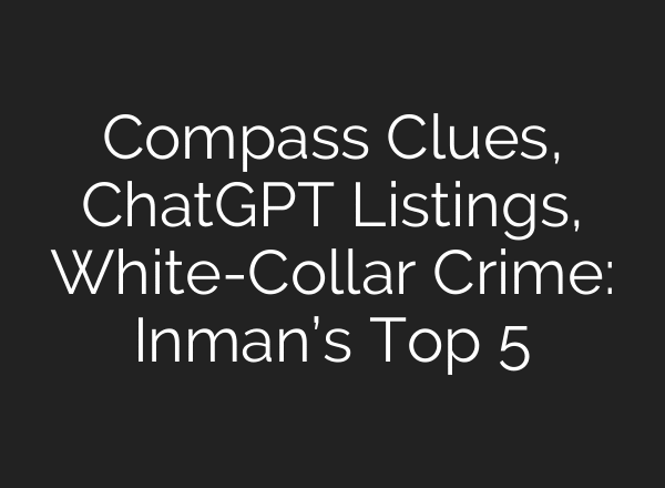 Compass Clues, ChatGPT Listings, White-Collar Crime: Inman’s Top 5
