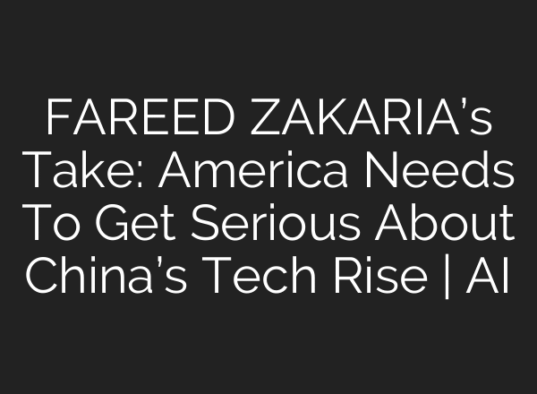 FAREED ZAKARIA’s Take: America Needs To Get Serious About China’s Tech Rise | AI