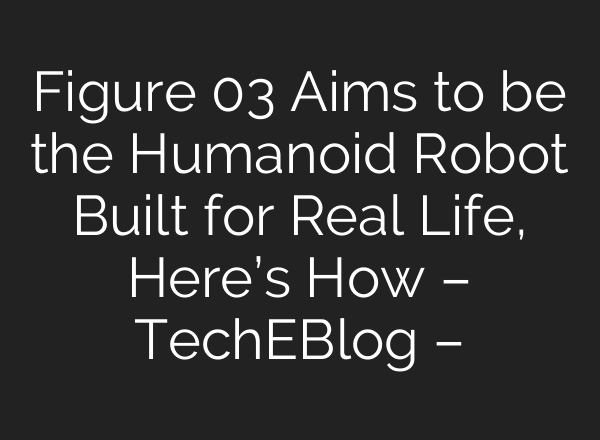 Figure 03 Aims to be the Humanoid Robot Built for Real Life, Here’s How – TechEBlog –
