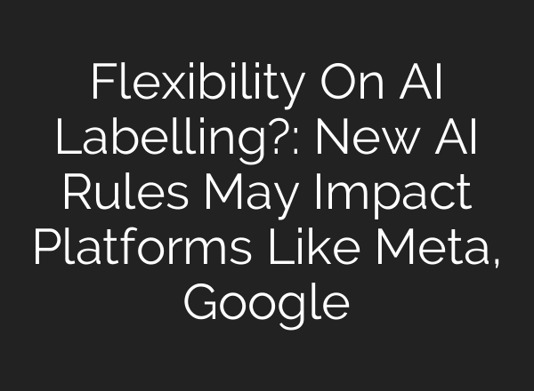 Flexibility On AI Labelling?: New AI Rules May Impact Platforms Like Meta, Google