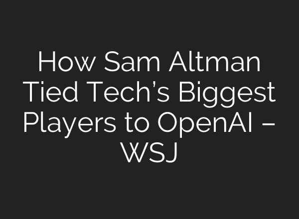 How Sam Altman Tied Tech’s Biggest Players to OpenAI – WSJ