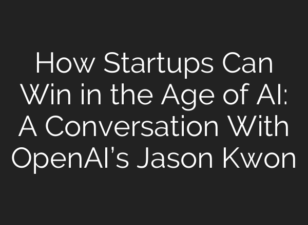How Startups Can Win in the Age of AI: A Conversation With OpenAI’s Jason Kwon