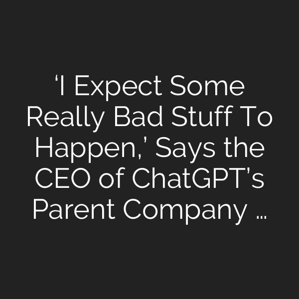 ‘I Expect Some Really Bad Stuff To Happen,’ Says the CEO of ChatGPT’s Parent Company …