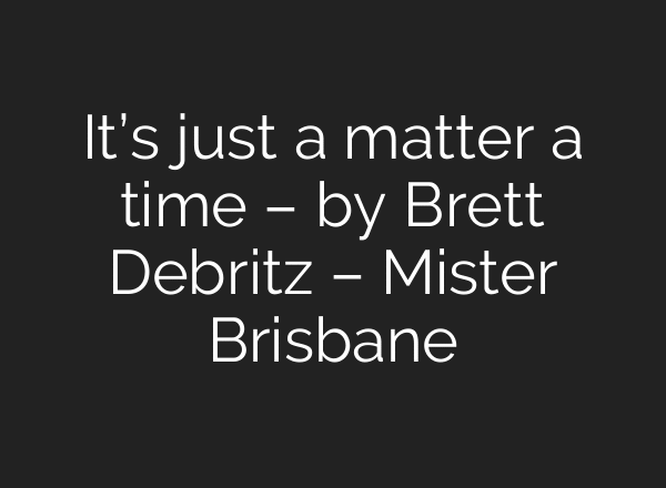 It’s just a matter a time – by Brett Debritz – Mister Brisbane