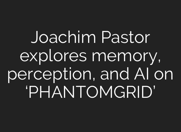 Joachim Pastor explores memory, perception, and AI on ‘PHANTOMGRID’