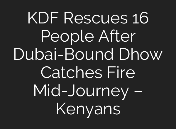 KDF Rescues 16 People After Dubai-Bound Dhow Catches Fire Mid-Journey – Kenyans