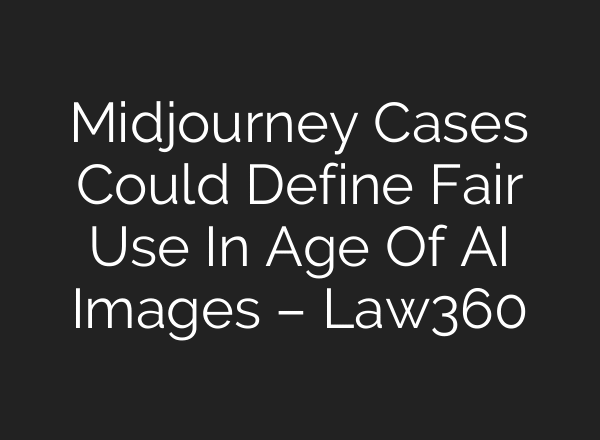 Midjourney Cases Could Define Fair Use In Age Of AI Images – Law360