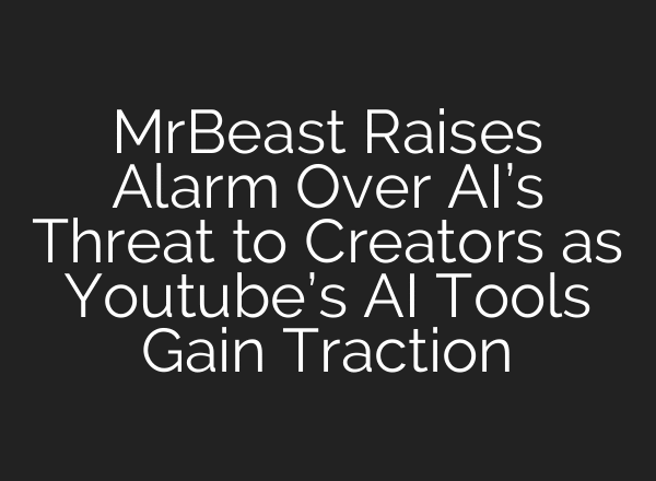 MrBeast Raises Alarm Over AI’s Threat to Creators as Youtube’s AI Tools Gain Traction