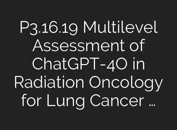P3.16.19 Multilevel Assessment of ChatGPT-4O in Radiation Oncology for Lung Cancer …