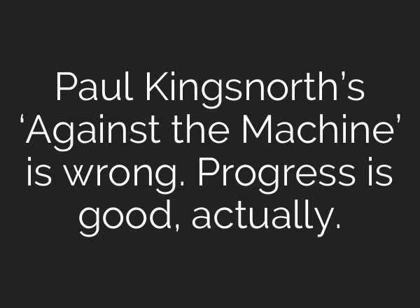 Paul Kingsnorth’s ‘Against the Machine’ is wrong. Progress is good, actually.