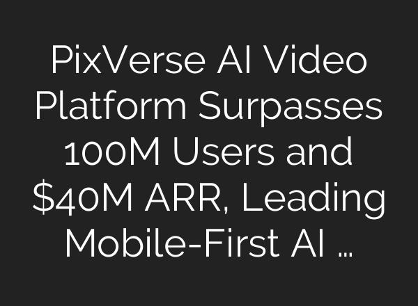 PixVerse AI Video Platform Surpasses 100M Users and $40M ARR, Leading Mobile-First AI …