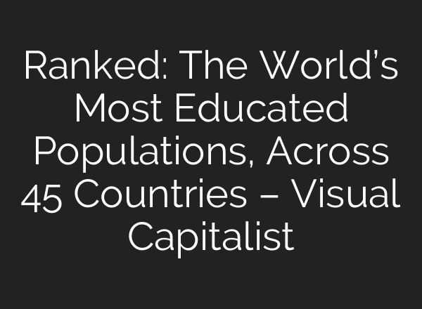 Ranked: The World’s Most Educated Populations, Across 45 Countries – Visual Capitalist